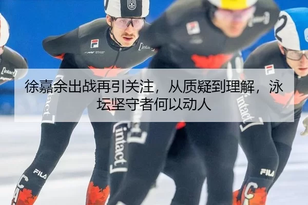 徐嘉余出战再引关注，从质疑到理解，泳坛坚守者何以动人